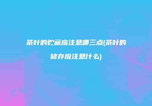 茶叶的贮藏应注意哪三点(茶叶的储存应注意什么)