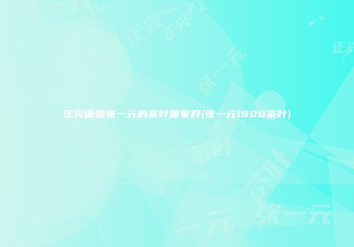 正兴德和张一元的茶叶哪家好(张一元1900茶叶)