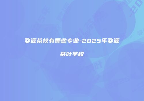 婺源茶校有哪些专业-2025年婺源茶叶学校