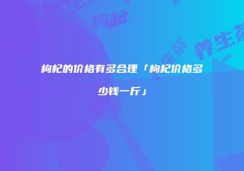 枸杞的价格有多合理「枸杞价格多少钱一斤」