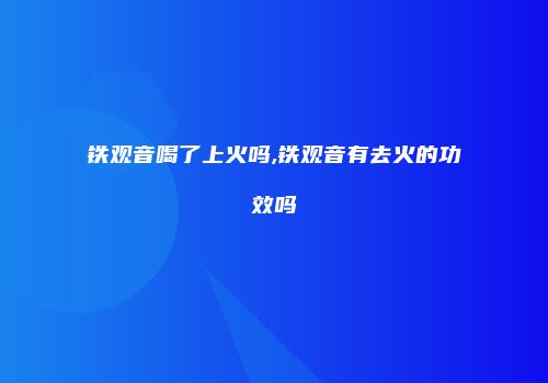 铁观音喝了上火吗,铁观音有去火的功效吗