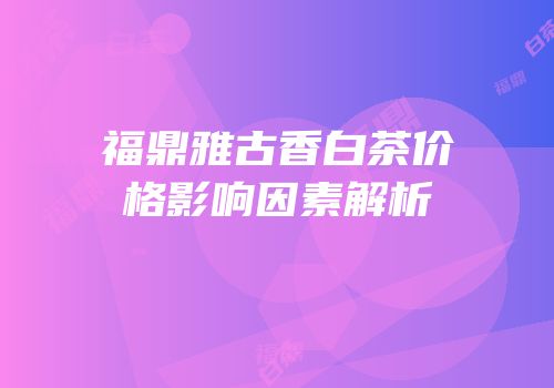 福鼎雅古香白茶价格影响因素解析