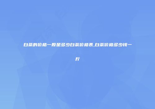 白茶的价格一般是多少白茶价格表,白茶价格多少钱一斤