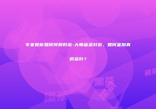 专家教你如何辨别好茶-大师藏茶叶价，如何鉴别真假茶叶？