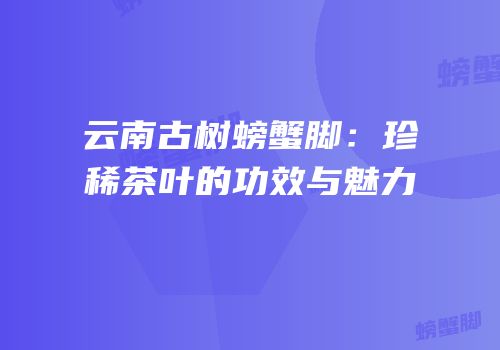 云南古树螃蟹脚：珍稀茶叶的功效与魅力