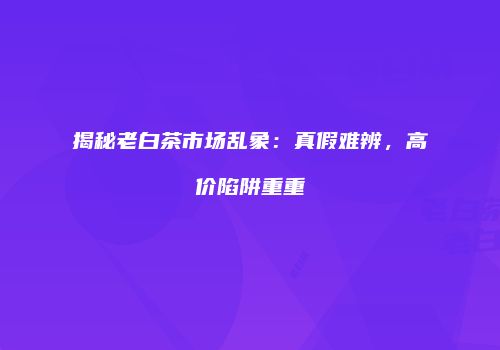 揭秘老白茶市场乱象：真假难辨，高价陷阱重重