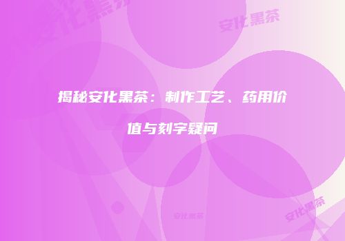 揭秘安化黑茶：制作工艺、药用价值与刻字疑问