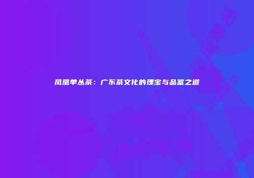 凤凰单丛茶：广东茶文化的瑰宝与品鉴之道