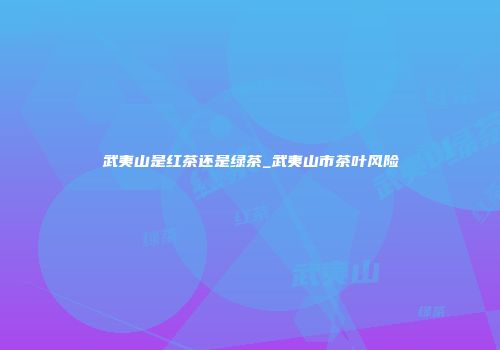 武夷山是红茶还是绿茶_武夷山市茶叶风险
