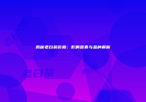 揭秘老白茶价格：影响因素与品种解析