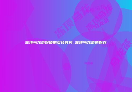 冻顶乌龙茶保质期多长时间_冻顶乌龙茶的保存