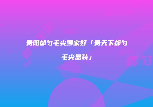 贵阳都匀毛尖哪家好「贵天下都匀毛尖盒装」