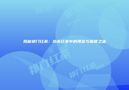 揭秘祁门红茶：功夫红茶中的瑰宝与保健之选
