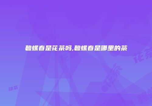 碧螺春是花茶吗,碧螺春是哪里的茶