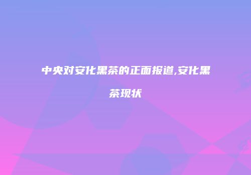 中央对安化黑茶的正面报道,安化黑茶现状