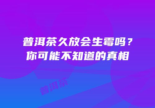 普洱茶久放会生霉吗？你可能不知道的真相