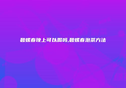 碧螺春晚上可以喝吗,碧螺春泡茶方法