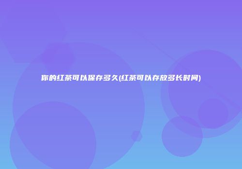 你的红茶可以保存多久(红茶可以存放多长时间)