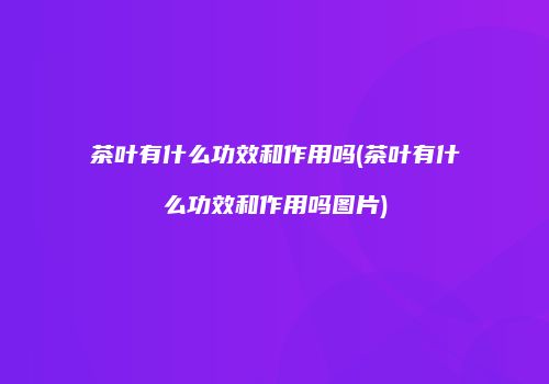 茶叶有什么功效和作用吗(茶叶有什么功效和作用吗图片)