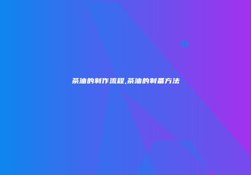 茶油的制作流程,茶油的制备方法