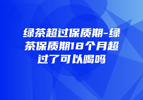 绿茶超过保质期-绿茶保质期18个月超过了可以喝吗