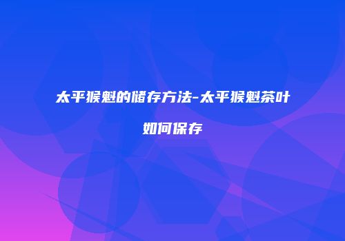 太平猴魁的储存方法-太平猴魁茶叶如何保存
