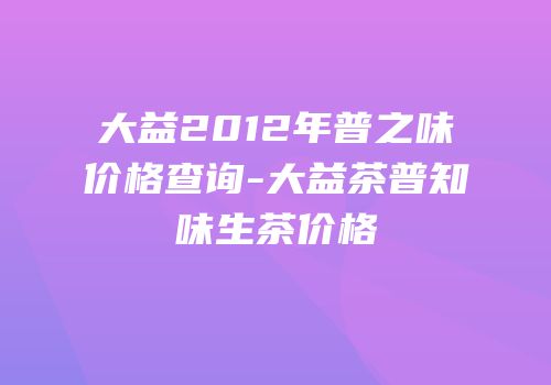 大益2012年普之味价格查询-大益茶普知味生茶价格