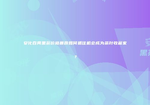 安化百两黑茶价格暴跌如何抓住机会成为茶叶收藏家？