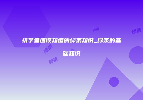 初学者应该知道的绿茶知识_绿茶的基础知识