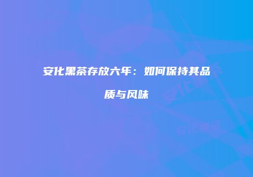 安化黑茶存放六年：如何保持其品质与风味