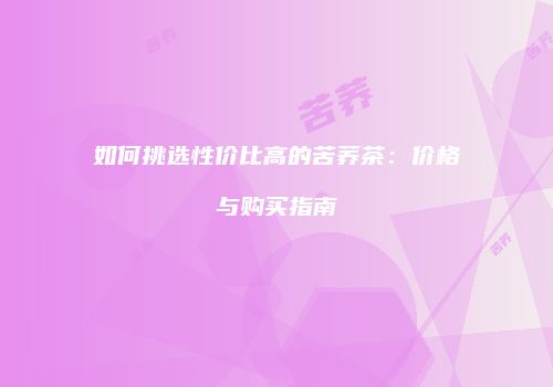 如何挑选性价比高的苦荞茶：价格与购买指南