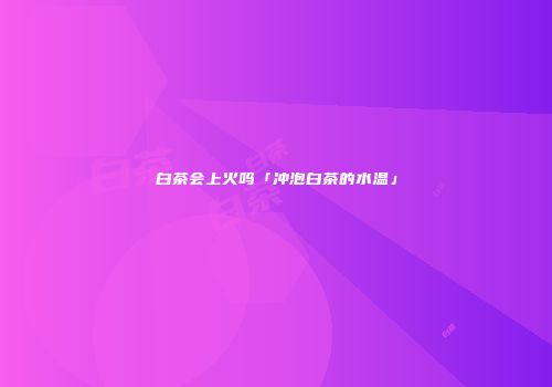 白茶会上火吗「冲泡白茶的水温」