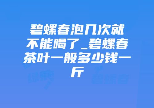 碧螺春泡几次就不能喝了_碧螺春茶叶一般多少钱一斤