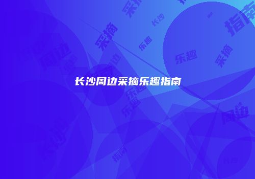 长沙周边采摘乐趣指南