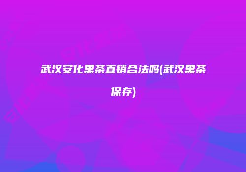 武汉安化黑茶直销合法吗(武汉黑茶保存)