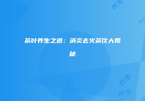 茶叶养生之道：消炎去火茶饮大揭秘