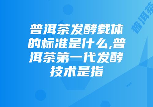 普洱茶发酵载体的标准是什么,普洱茶第一代发酵技术是指