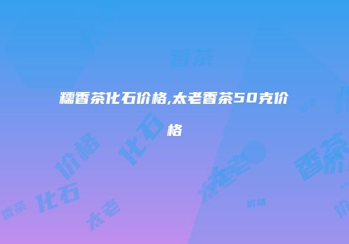 糯香茶化石价格,太老香茶50克价格