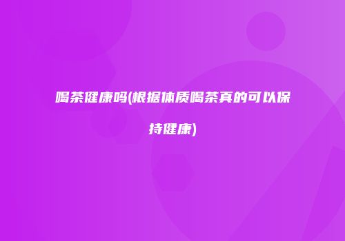 喝茶健康吗(根据体质喝茶真的可以保持健康)