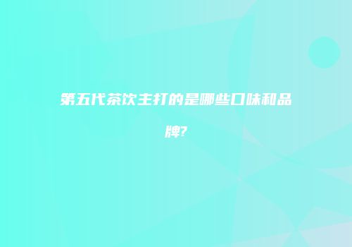 第五代茶饮主打的是哪些口味和品牌?