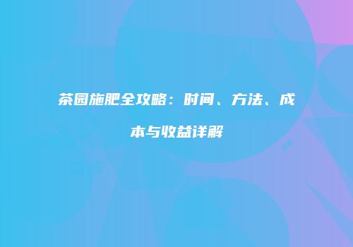 茶园施肥全攻略：时间、方法、成本与收益详解