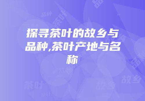 探寻茶叶的故乡与品种,茶叶产地与名称
