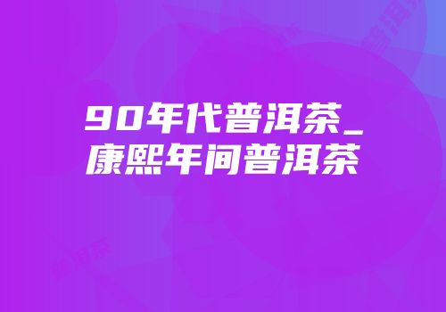 90年代普洱茶_康熙年间普洱茶