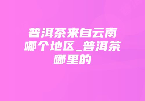 普洱茶来自云南哪个地区_普洱茶哪里的