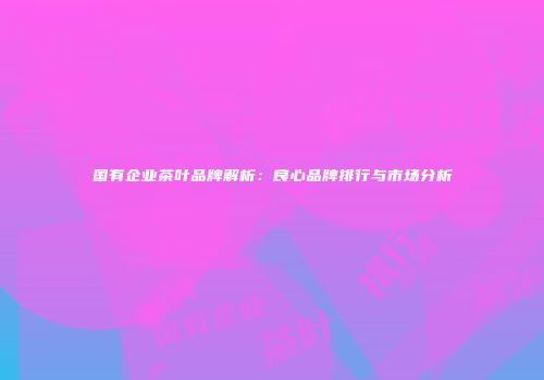 国有企业茶叶品牌解析：良心品牌排行与市场分析
