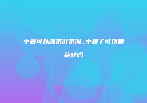中暑可以喝茶叶茶吗_中暑了可以喝茶叶吗