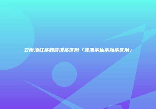 云南滇红茶和普洱茶区别「普洱茶生茶熟茶区别」