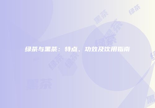 绿茶与黑茶：特点、功效及饮用指南