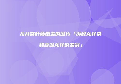 龙井茶叶质量差的图片「狮峰龙井茶和西湖龙井的差别」