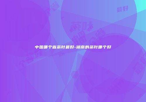 中国哪个省茶叶最好-湖南的茶叶哪个好